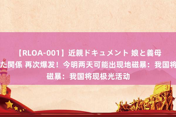 【RLOA-001】近親ドキュメント 娘と義母の禁じられた関係 再次爆发！今明两天可能出现地磁暴：我国将现极光活动