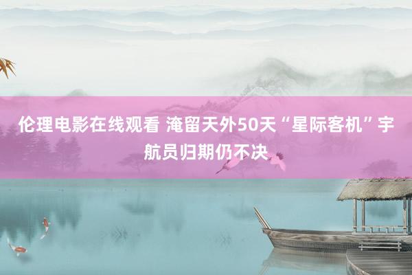 伦理电影在线观看 淹留天外50天　“星际客机”宇航员归期仍不决