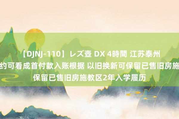 【DJNJ-110】レズ壺 DX 4時間 江苏泰州：“以旧换新”契约可看成首付款入账根据 以旧换新可保留已售旧房施教区2年入学履历