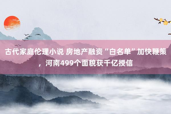 古代家庭伦理小说 房地产融资“白名单”加快鞭策，河南499个面貌获千亿授信