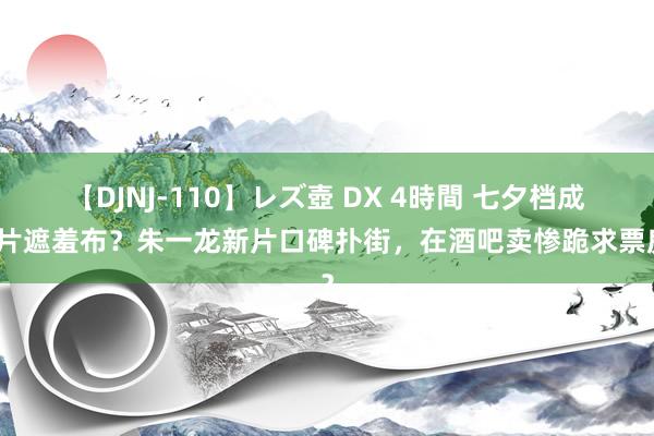 【DJNJ-110】レズ壺 DX 4時間 七夕档成烂片遮羞布？朱一龙新片口碑扑街，在酒吧卖惨跪求票房？