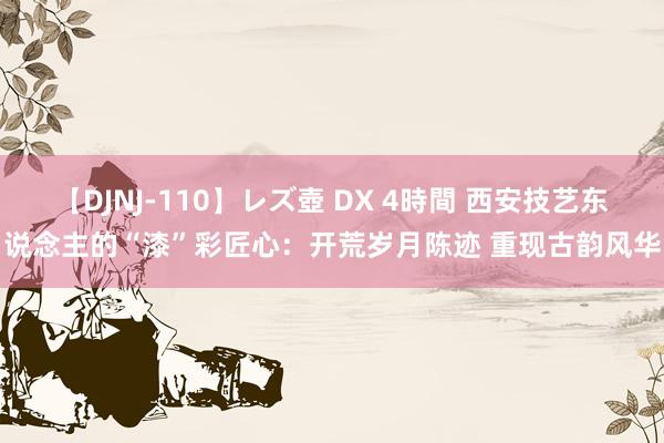 【DJNJ-110】レズ壺 DX 4時間 西安技艺东说念主的“漆”彩匠心：开荒岁月陈迹 重现古韵风华