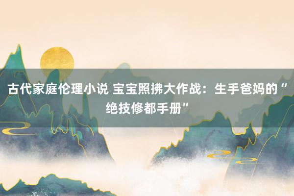 古代家庭伦理小说 宝宝照拂大作战：生手爸妈的“绝技修都手册”