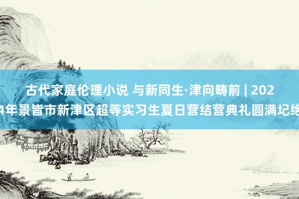 古代家庭伦理小说 与新同生·津向畴前 | 2024年景皆市新津区超等实习生夏日营结营典礼圆满圮绝