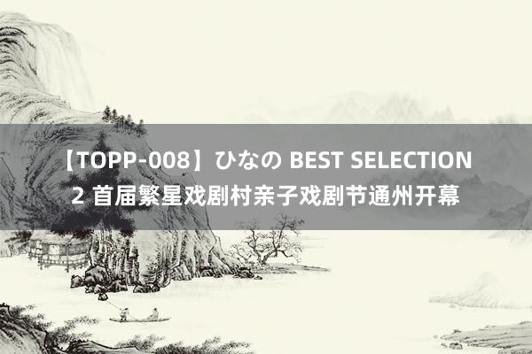 【TOPP-008】ひなの BEST SELECTION 2 首届繁星戏剧村亲子戏剧节通州开幕