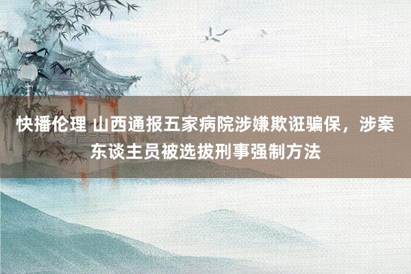 快播伦理 山西通报五家病院涉嫌欺诳骗保，涉案东谈主员被选拔刑事强制方法