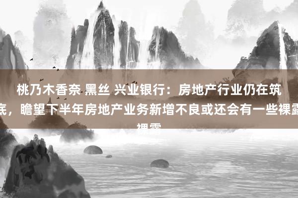 桃乃木香奈 黑丝 兴业银行：房地产行业仍在筑底，瞻望下半年房地产业务新增不良或还会有一些裸露
