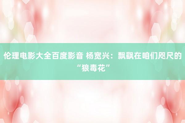 伦理电影大全百度影音 杨宽兴：飘飖在咱们咫尺的“狼毒花”