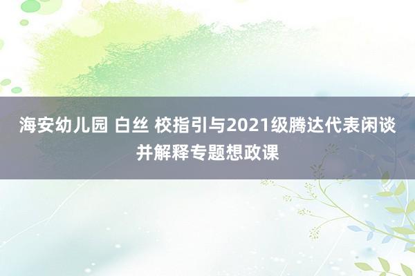 海安幼儿园 白丝 校指引与2021级腾达代表闲谈并解释专题想政课