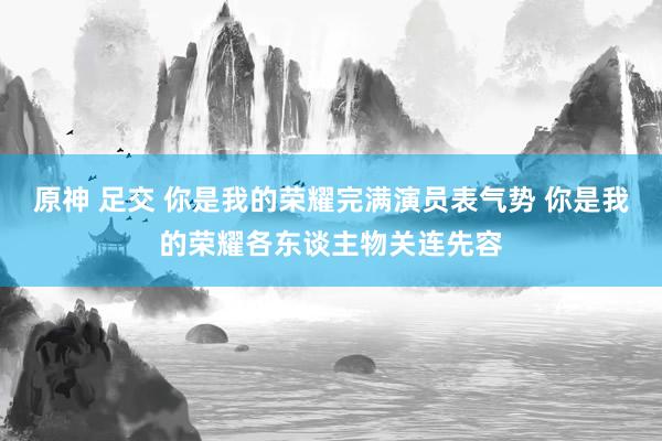 原神 足交 你是我的荣耀完满演员表气势 你是我的荣耀各东谈主物关连先容