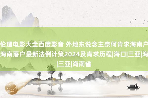 伦理电影大全百度影音 外地东说念主奈何肯求海南户口？海南落户最新法例计策2024及肯求历程|海口|三亚|海南省