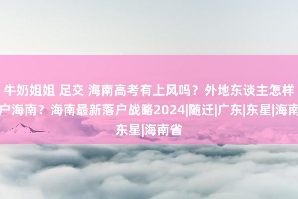 牛奶姐姐 足交 海南高考有上风吗？外地东谈主怎样落户海南？海南最新落户战略2024|随迁|广东|东星|海南省