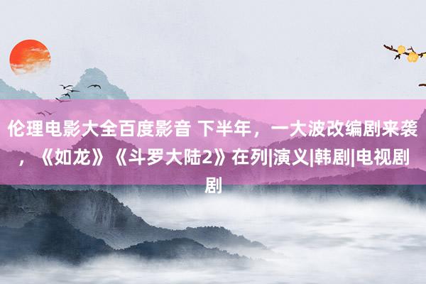 伦理电影大全百度影音 下半年，一大波改编剧来袭，《如龙》《斗罗大陆2》在列|演义|韩剧|电视剧
