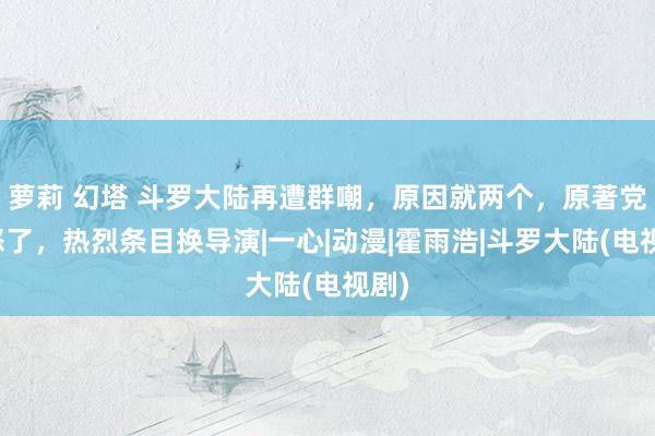 萝莉 幻塔 斗罗大陆再遭群嘲，原因就两个，原著党皆怒了，热烈条目换导演|一心|动漫|霍雨浩|斗罗大陆(电视剧)