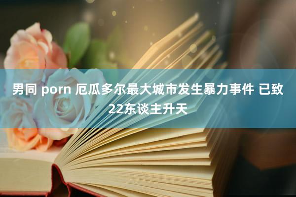 男同 porn 厄瓜多尔最大城市发生暴力事件 已致22东谈主升天
