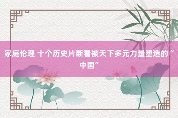 家庭伦理 十个历史片断看被天下多元力量塑造的“中国”