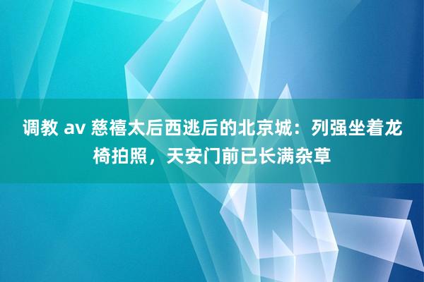 调教 av 慈禧太后西逃后的北京城：列强坐着龙椅拍照，天安门前已长满杂草