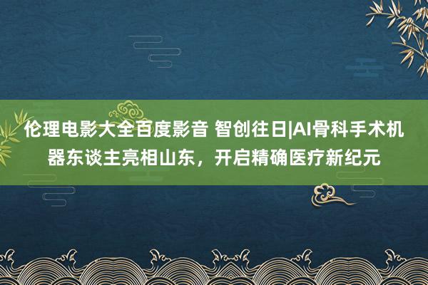 伦理电影大全百度影音 智创往日|AI骨科手术机器东谈主亮相山东，开启精确医疗新纪元