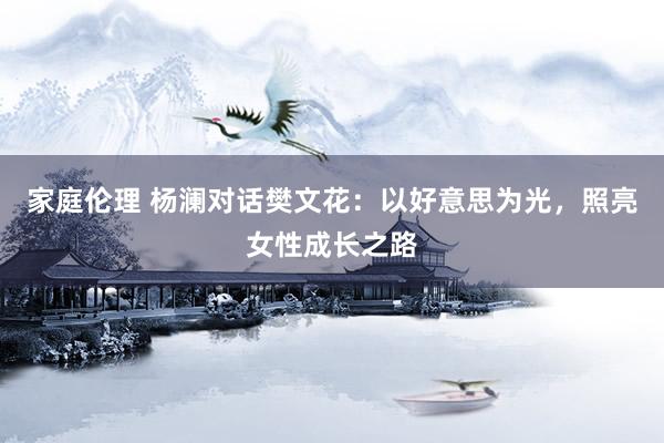 家庭伦理 杨澜对话樊文花：以好意思为光，照亮女性成长之路