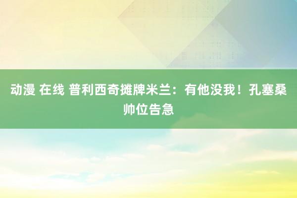 动漫 在线 普利西奇摊牌米兰：有他没我！孔塞桑帅位告急