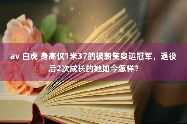 av 白虎 身高仅1米37的被朝笑奥运冠军，退役后2次成长的她如今怎样？