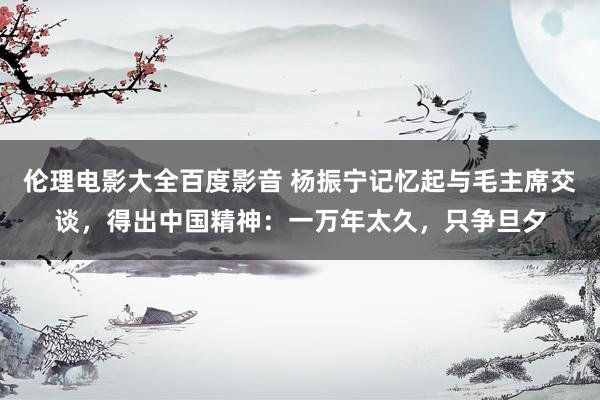 伦理电影大全百度影音 杨振宁记忆起与毛主席交谈，得出中国精神：一万年太久，只争旦夕