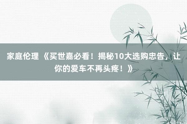 家庭伦理 《买世嘉必看！揭秘10大选购忠告，让你的爱车不再头疼！》