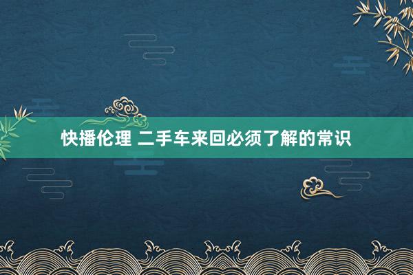 快播伦理 二手车来回必须了解的常识