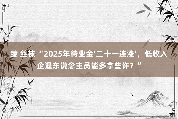 绫 丝袜 “2025年待业金‘二十一连涨’，低收入企退东说念主员能多拿些许？”