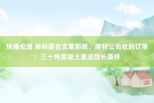 快播伦理 撕碎匿名支票那晚，建材公司收到订单：三十吨混凝土直送院长桑梓