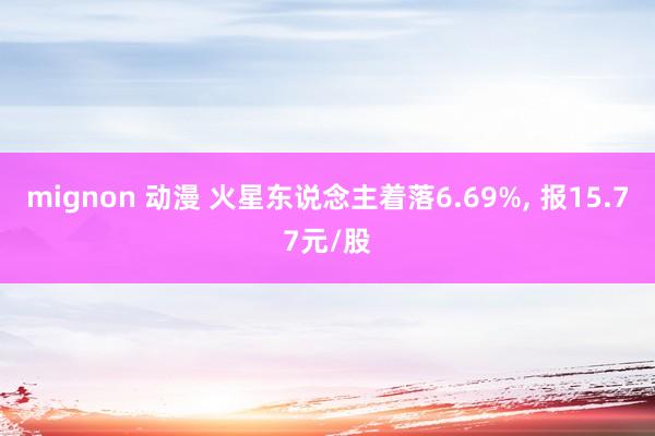 mignon 动漫 火星东说念主着落6.69%， 报15.77元/股