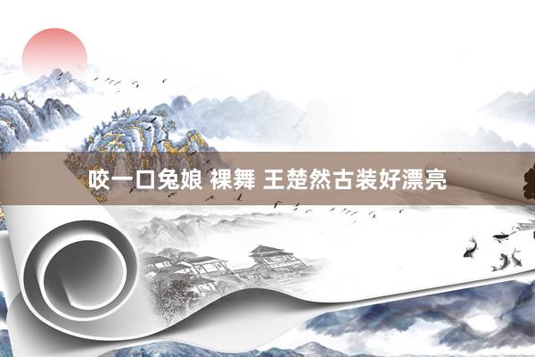 咬一口兔娘 裸舞 王楚然古装好漂亮