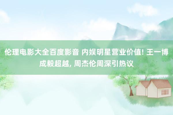 伦理电影大全百度影音 内娱明星营业价值! 王一博成毅超越， 周杰伦周深引热议