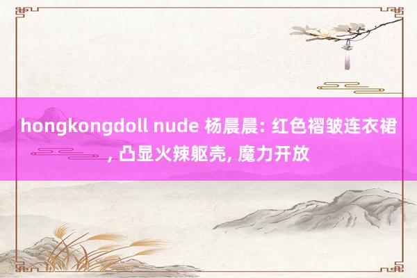 hongkongdoll nude 杨晨晨: 红色褶皱连衣裙， 凸显火辣躯壳， 魔力开放