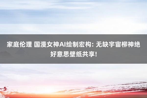 家庭伦理 国漫女神AI绘制宏构: 无缺宇宙柳神绝好意思壁纸共享!