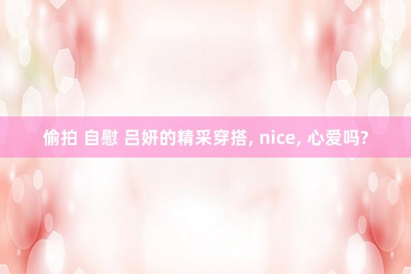 偷拍 自慰 吕妍的精采穿搭， nice， 心爱吗?