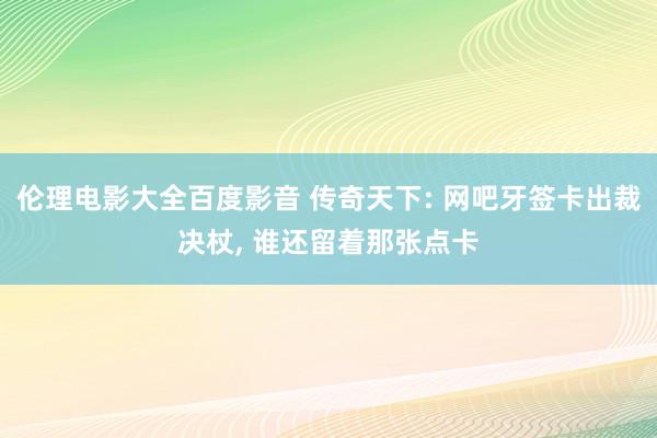 伦理电影大全百度影音 传奇天下: 网吧牙签卡出裁决杖， 谁还留着那张点卡