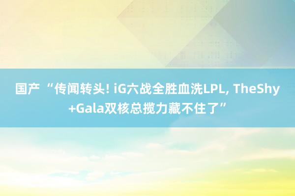 国产 “传闻转头! iG六战全胜血洗LPL， TheShy+Gala双核总揽力藏不住了”