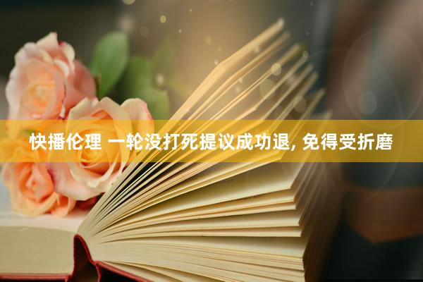 快播伦理 一轮没打死提议成功退， 免得受折磨