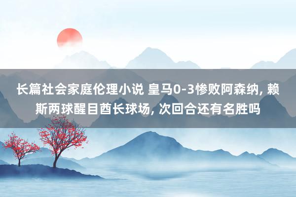 长篇社会家庭伦理小说 皇马0-3惨败阿森纳， 赖斯两球醒目酋长球场， 次回合还有名胜吗