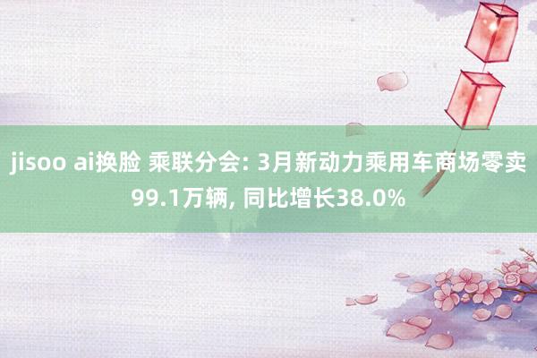 jisoo ai换脸 乘联分会: 3月新动力乘用车商场零卖99.1万辆， 同比增长38.0%