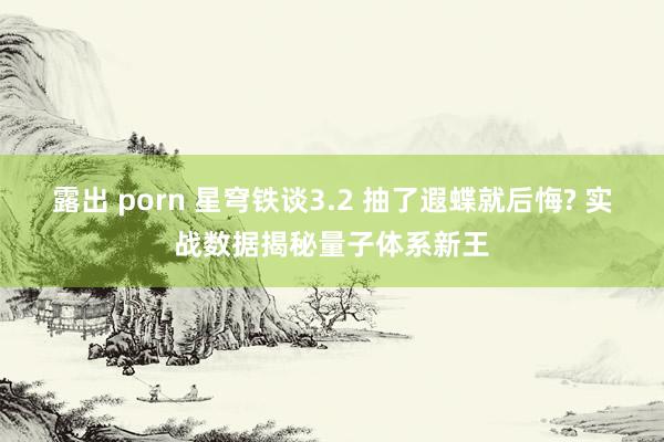 露出 porn 星穹铁谈3.2 抽了遐蝶就后悔? 实战数据揭秘量子体系新王