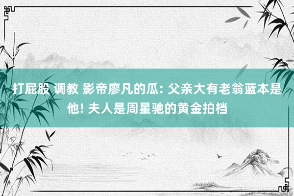 打屁股 调教 影帝廖凡的瓜: 父亲大有老翁蓝本是他! 夫人是周星驰的黄金拍档