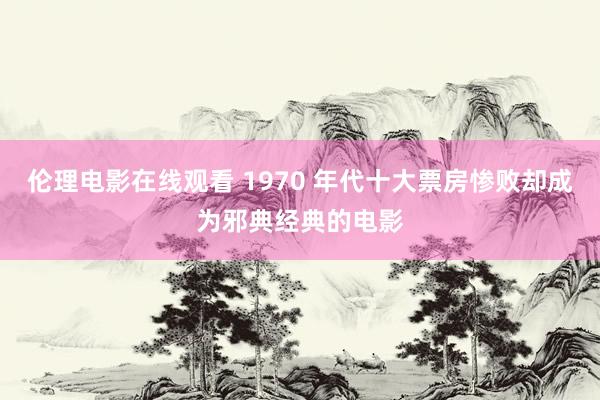伦理电影在线观看 1970 年代十大票房惨败却成为邪典经典的电影