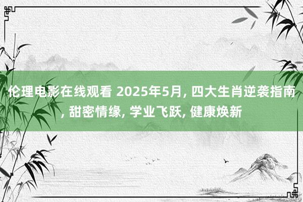 伦理电影在线观看 2025年5月， 四大生肖逆袭指南， 甜密情缘， 学业飞跃， 健康焕新