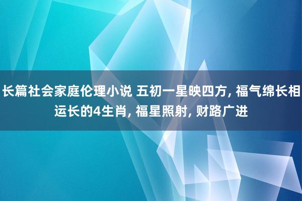 长篇社会家庭伦理小说 五初一星映四方， 福气绵长相运长的4生肖， 福星照射， 财路广进