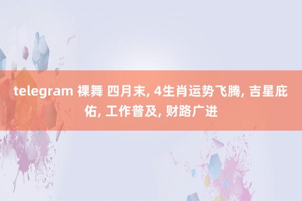 telegram 裸舞 四月末， 4生肖运势飞腾， 吉星庇佑， 工作普及， 财路广进