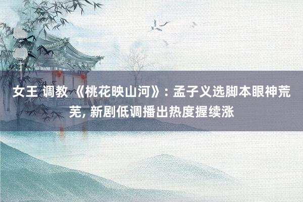 女王 调教 《桃花映山河》: 孟子义选脚本眼神荒芜， 新剧低调播出热度握续涨