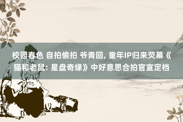 校园春色 自拍偷拍 爷青回， 童年IP归来荧幕《猫和老鼠: 星盘奇缘》中好意思合拍官宣定档