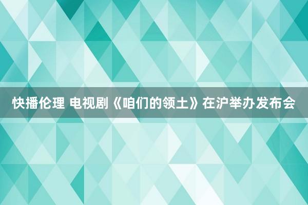 快播伦理 电视剧《咱们的领土》在沪举办发布会